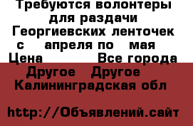 Требуются волонтеры для раздачи Георгиевских ленточек с 30 апреля по 9 мая. › Цена ­ 2 000 - Все города Другое » Другое   . Калининградская обл.